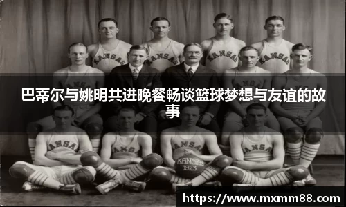 巴蒂尔与姚明共进晚餐畅谈篮球梦想与友谊的故事