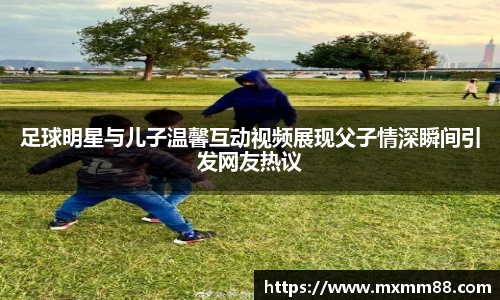 足球明星与儿子温馨互动视频展现父子情深瞬间引发网友热议